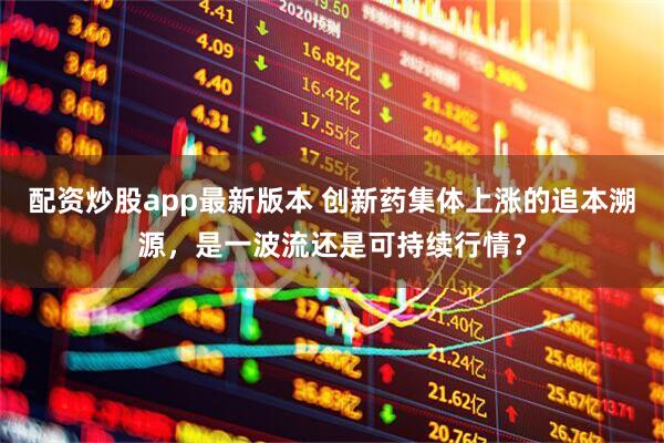 配资炒股app最新版本 创新药集体上涨的追本溯源，是一波流还是可持续行情？