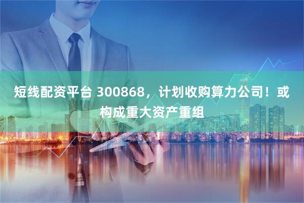 短线配资平台 300868，计划收购算力公司！或构成重大资产重组
