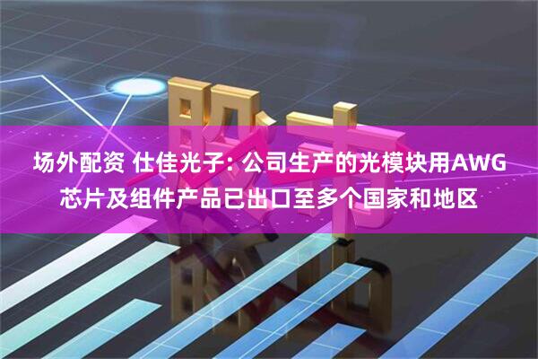 场外配资 仕佳光子: 公司生产的光模块用AWG芯片及组件产品已出口至多个国家和地区