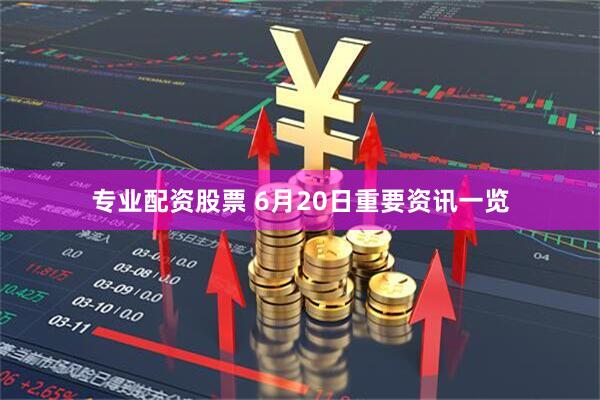 专业配资股票 6月20日重要资讯一览