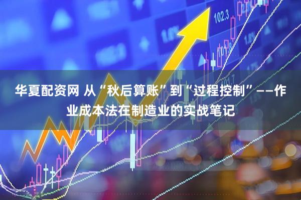 华夏配资网 从“秋后算账”到“过程控制”——作业成本法在制造业的实战笔记