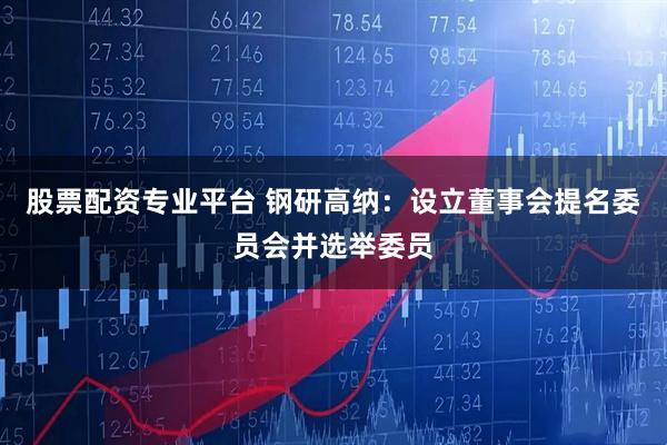 股票配资专业平台 钢研高纳：设立董事会提名委员会并选举委员