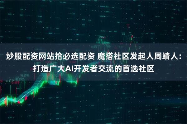 炒股配资网站拾必选配资 魔搭社区发起人周靖人：打造广大AI开发者交流的首选社区