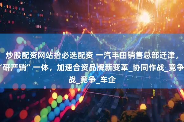 炒股配资网站拾必选配资 一汽丰田销售总部迁津，深化“研产销”一体，加速合资品牌新变革_协同作战_竞争_车企