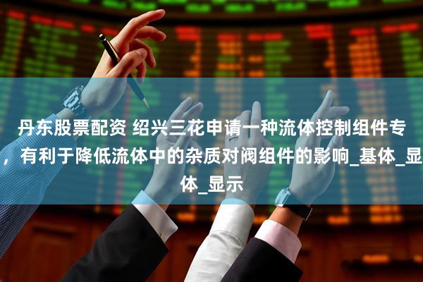 丹东股票配资 绍兴三花申请一种流体控制组件专利，有利于降低流体中的杂质对阀组件的影响_基体_显示