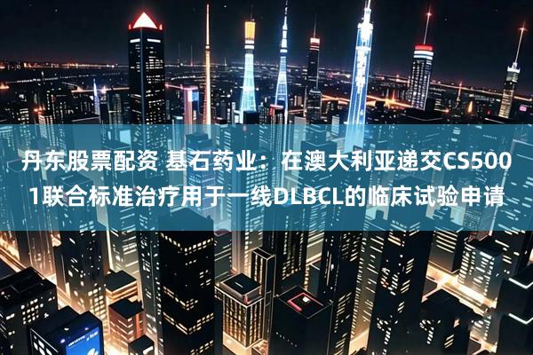 丹东股票配资 基石药业：在澳大利亚递交CS5001联合标准治疗用于一线DLBCL的临床试验申请