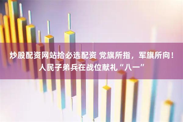 炒股配资网站拾必选配资 党旗所指，军旗所向！人民子弟兵在战位献礼“八一”