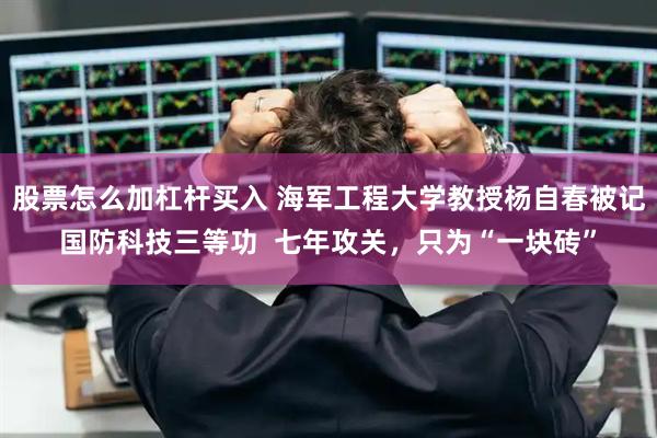 股票怎么加杠杆买入 海军工程大学教授杨自春被记国防科技三等功  七年攻关，只为“一块砖”