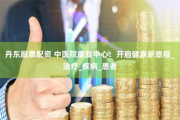 丹东股票配资 中医院康复中心：开启健康新旅程_治疗_疾病_患者