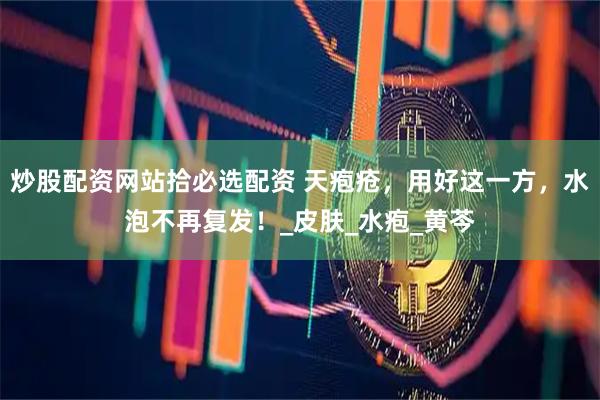 炒股配资网站拾必选配资 天疱疮,用好这一方,水泡不再复发!_皮肤_水疱_黄芩