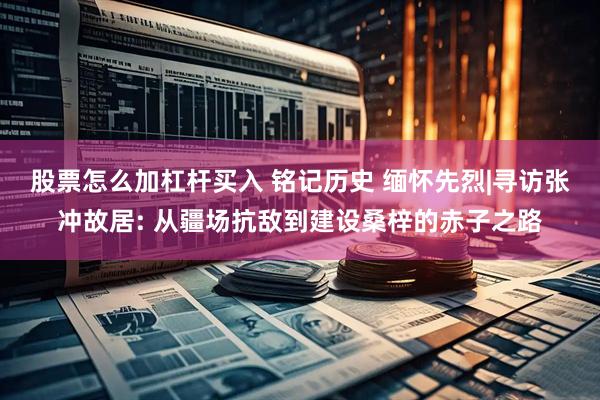 股票怎么加杠杆买入 铭记历史 缅怀先烈|寻访张冲故居: 从疆场抗敌到建设桑梓的赤子之路