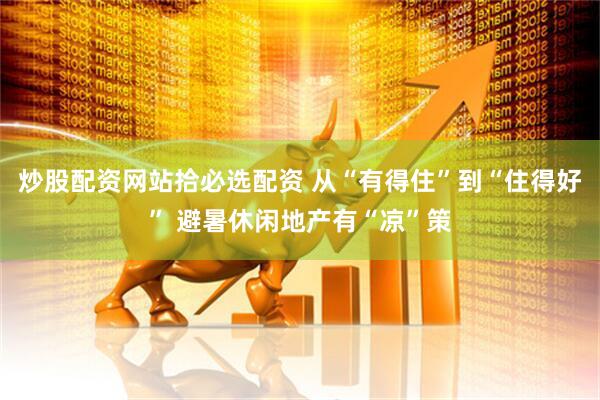炒股配资网站拾必选配资 从“有得住”到“住得好” 避暑休闲地产有“凉”策