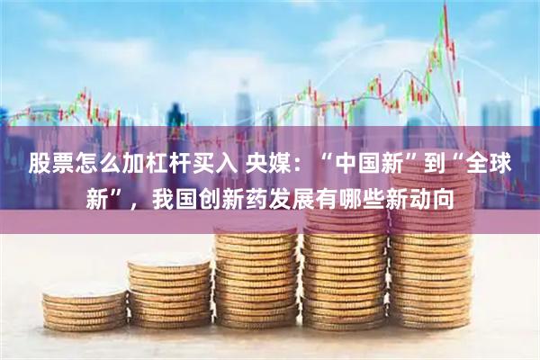 股票怎么加杠杆买入 央媒：“中国新”到“全球新”，我国创新药发展有哪些新动向