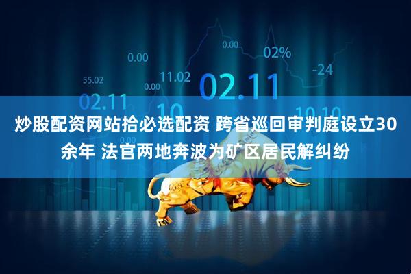 炒股配资网站拾必选配资 跨省巡回审判庭设立30余年 法官两地奔波为矿区居民解纠纷