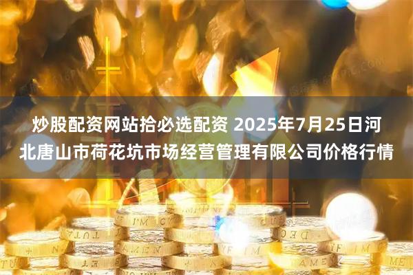 炒股配资网站拾必选配资 2025年7月25日河北唐山市荷花坑市场经营管理有限公司价格行情