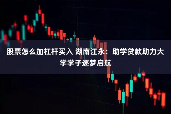 股票怎么加杠杆买入 湖南江永：助学贷款助力大学学子逐梦启航