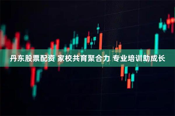 丹东股票配资 家校共育聚合力 专业培训助成长