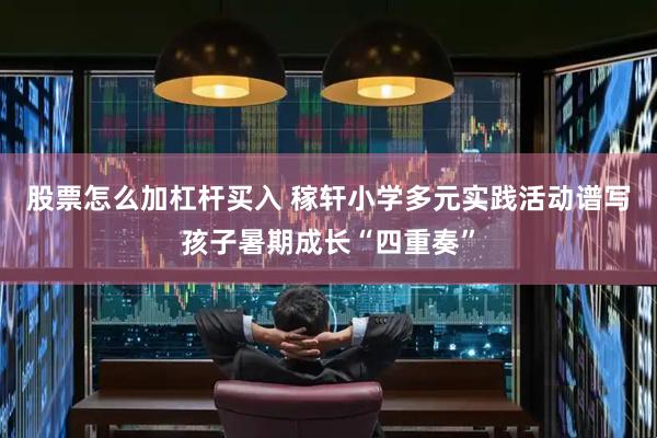 股票怎么加杠杆买入 稼轩小学多元实践活动谱写孩子暑期成长“四重奏”