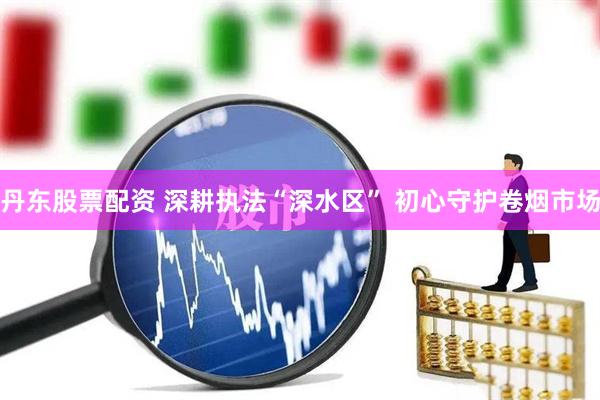 丹东股票配资 深耕执法“深水区” 初心守护卷烟市场