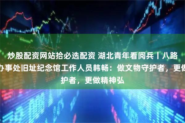 炒股配资网站拾必选配资 湖北青年看阅兵丨八路军武汉办事处旧址纪念馆工作人员韩畅：做文物守护者，更做精神弘