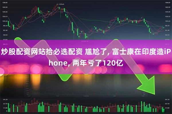 炒股配资网站拾必选配资 尴尬了, 富士康在印度造iPhone, 两年亏了120亿