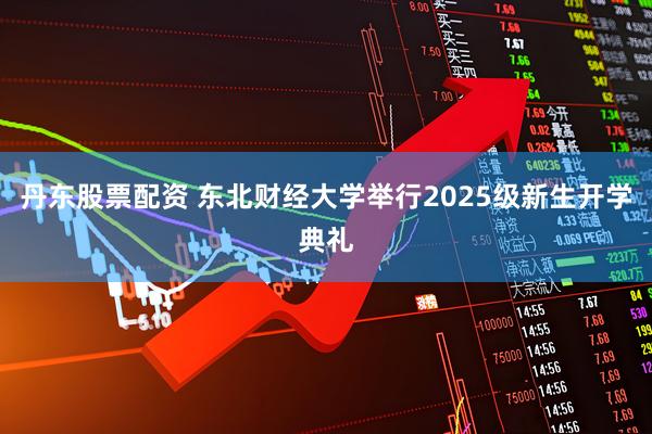 丹东股票配资 东北财经大学举行2025级新生开学典礼