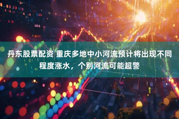 丹东股票配资 重庆多地中小河流预计将出现不同程度涨水，个别河流可能超警