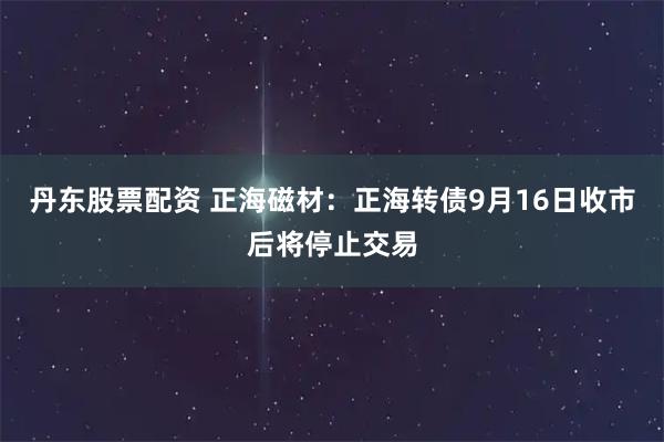 丹东股票配资 正海磁材：正海转债9月16日收市后将停止交易
