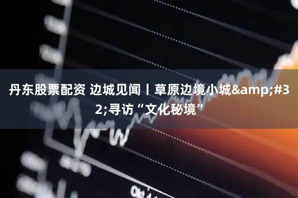 丹东股票配资 边城见闻丨草原边境小城&#32;寻访“文化秘境”