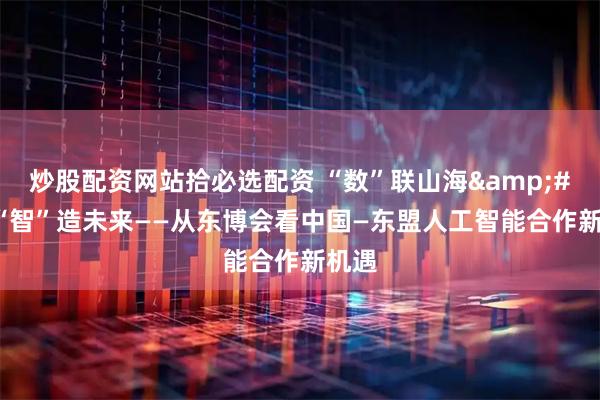 炒股配资网站拾必选配资 “数”联山海&#32;“智”造未来——从东博会看中国—东盟人工智能合作新机遇