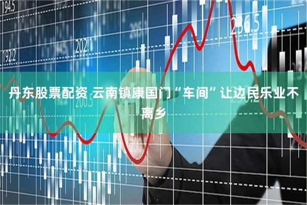 丹东股票配资 云南镇康国门“车间”让边民乐业不离乡