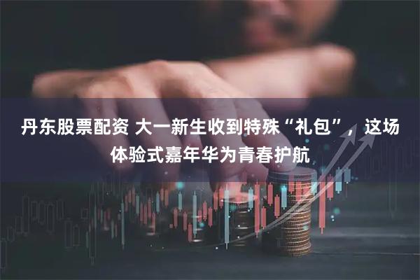 丹东股票配资 大一新生收到特殊“礼包”，这场体验式嘉年华为青春护航