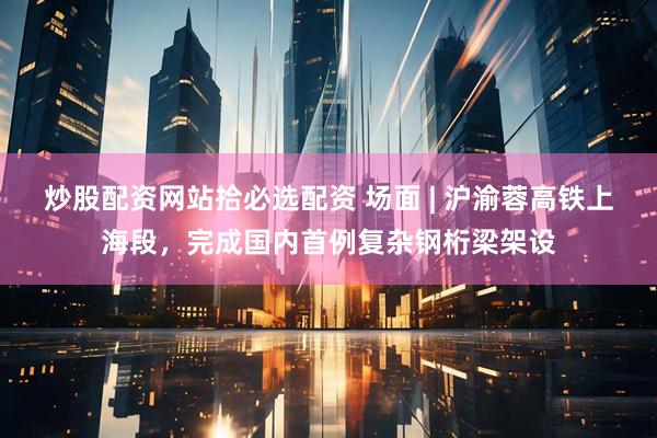 炒股配资网站拾必选配资 场面 | 沪渝蓉高铁上海段，完成国内首例复杂钢桁梁架设