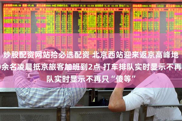 炒股配资网站拾必选配资 北京西站迎来返京高峰地铁为8100余名凌晨抵京旅客加班到2点 打车排队实时显示不再只“傻等”