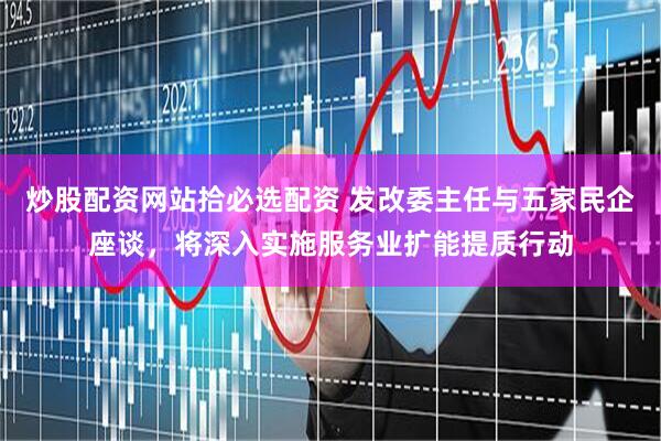 炒股配资网站拾必选配资 发改委主任与五家民企座谈，将深入实施服务业扩能提质行动