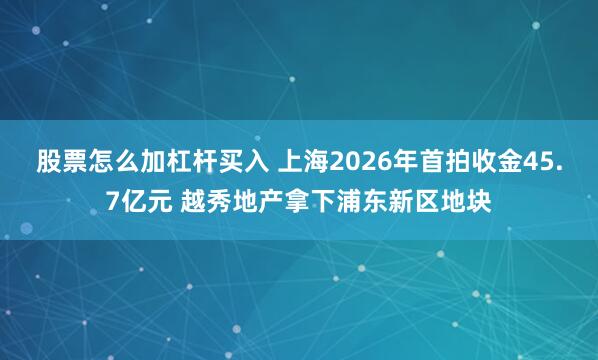 股票怎么加杠杆买入 上海2026年首拍收金45.7亿元 越秀地产拿下浦东新区地块