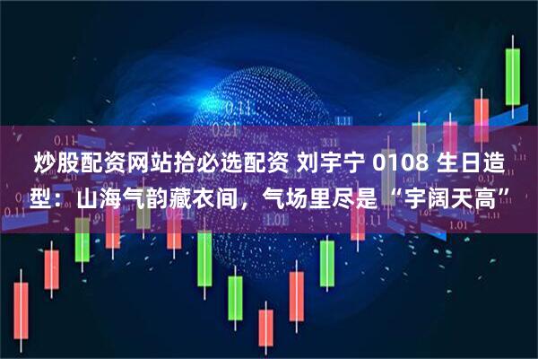 炒股配资网站拾必选配资 刘宇宁 0108 生日造型：山海气韵藏衣间，气场里尽是 “宇阔天高”