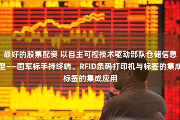 最好的股票配资 以自主可控技术驱动部队仓储信息化转型——国军标手持终端、RFID条码打印机与标签的集成应用