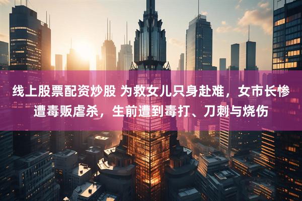 线上股票配资炒股 为救女儿只身赴难，女市长惨遭毒贩虐杀，生前遭到毒打、刀刺与烧伤