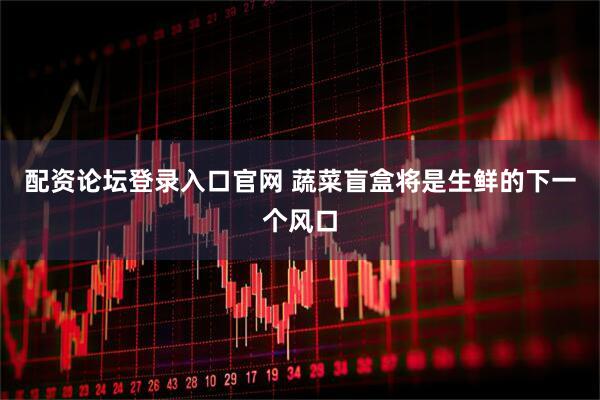 配资论坛登录入口官网 蔬菜盲盒将是生鲜的下一个风口