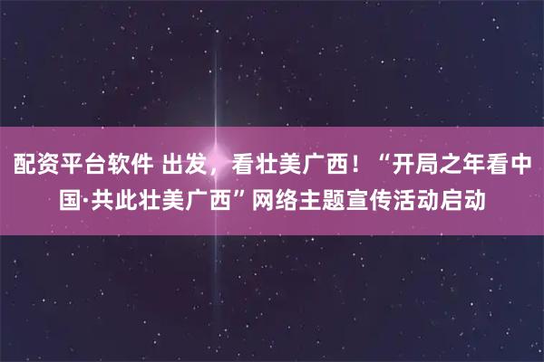 配资平台软件 出发，看壮美广西！“开局之年看中国·共此壮美广西”网络主题宣传活动启动