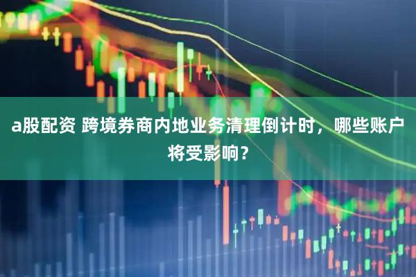 a股配资 跨境券商内地业务清理倒计时,哪些账户将受影响?